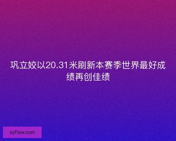 巩立姣以20.31米刷新本赛季世界最好成绩再创佳绩