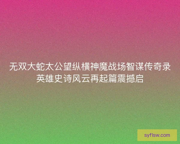 无双大蛇太公望纵横神魔战场智谋传奇录英雄史诗风云再起篇震撼启