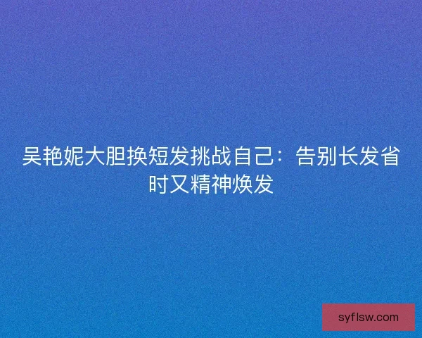 吴艳妮大胆换短发挑战自己：告别长发省时又精神焕发