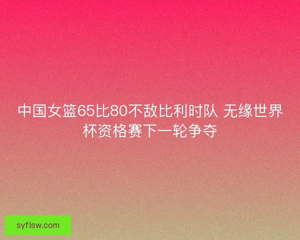 中国女篮65比80不敌比利时队 无缘世界杯资格赛下一轮争夺