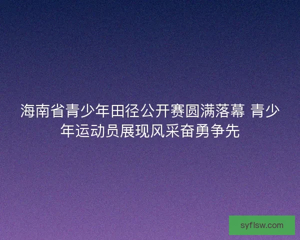海南省青少年田径公开赛圆满落幕 青少年运动员展现风采奋勇争先