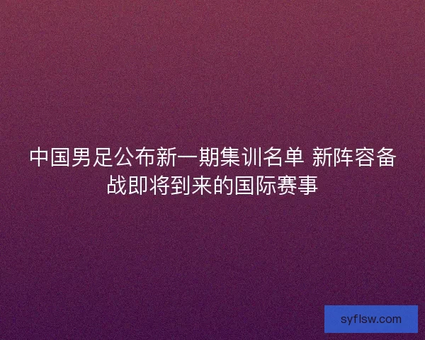 中国男足公布新一期集训名单 新阵容备战即将到来的国际赛事