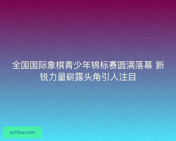 全国国际象棋青少年锦标赛圆满落幕 新锐力量崭露头角引人注目
