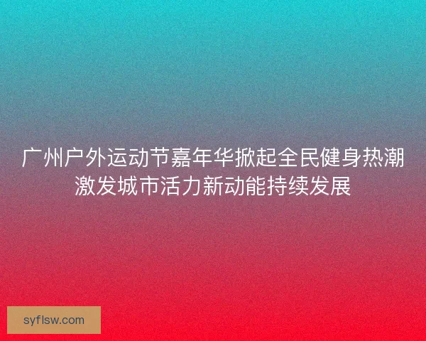 广州户外运动节嘉年华掀起全民健身热潮激发城市活力新动能持续发展