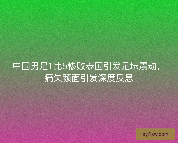 中国男足1比5惨败泰国引发足坛震动，痛失颜面引发深度反思