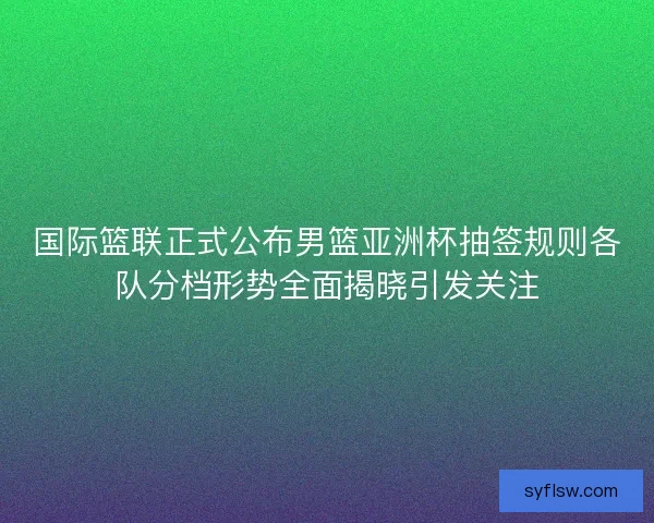 国际篮联正式公布男篮亚洲杯抽签规则各队分档形势全面揭晓引发关注