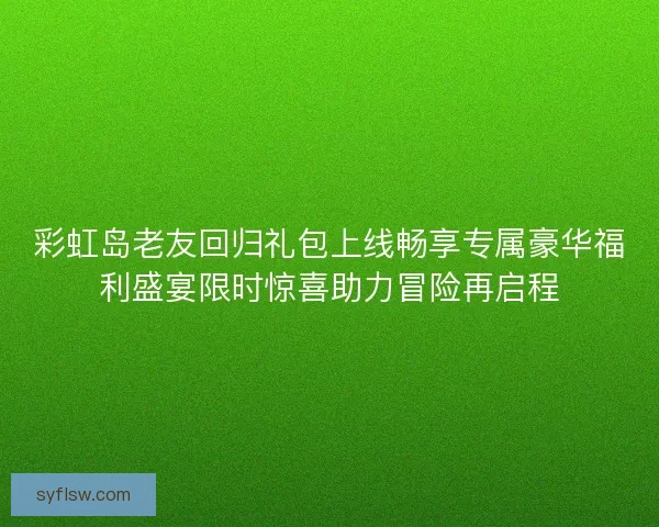 彩虹岛老友回归礼包上线畅享专属豪华福利盛宴限时惊喜助力冒险再启程